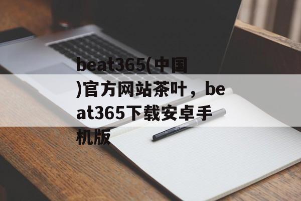 beat365(中国)官方网站茶叶，beat365下载安卓手机版